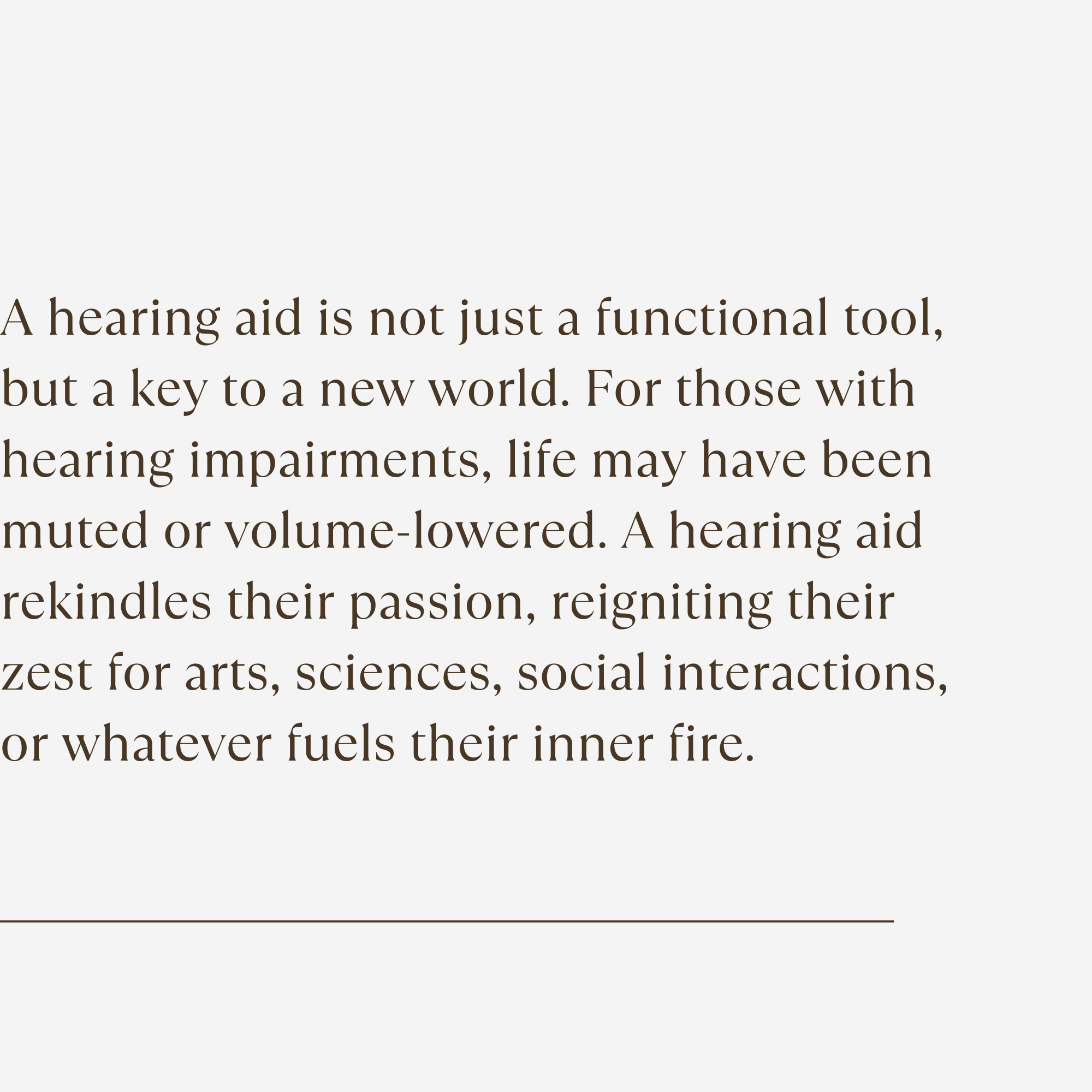 A hearing aid is not just a functional tool, but a key to a new world. For those with hearing impairments, life may have been muted or volume-lowered. A hearing aid rekindles their passion, reigniting their zest for arts, sciences, social interactions, or whatever fuels their inner fire.