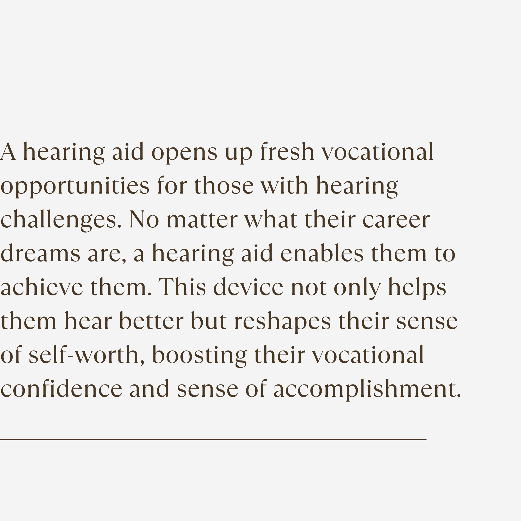 A hearing aid opens up fresh vocational opportunities for those with hearing challenges. No matter what their career dreams are, a hearing aid enables them to achieve them. This device not only helps them hear better but reshapes their sense of self-worth, boosting their vocational confidence and sense of accomplishment.