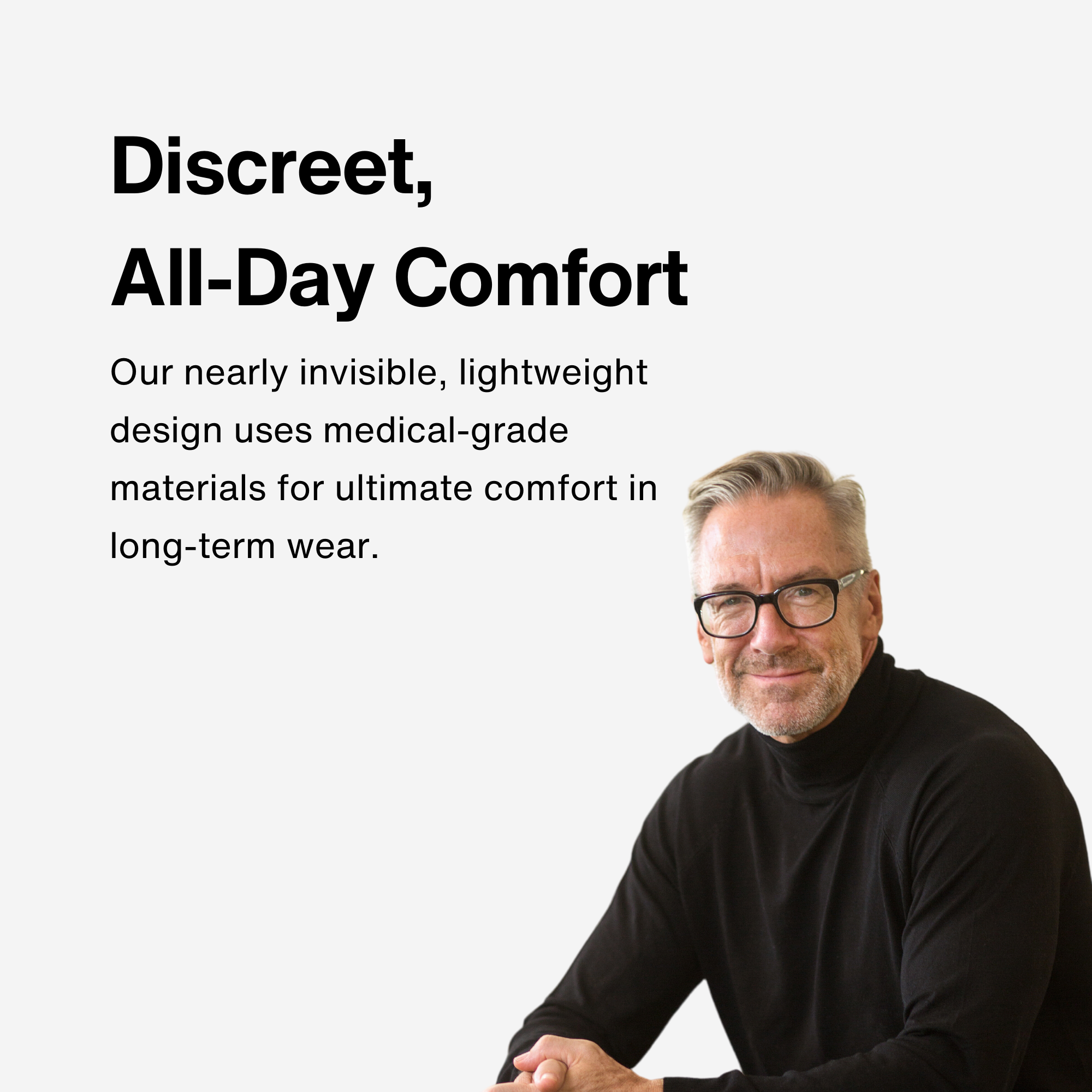 Discreet,  All-Day Comfort Our nearly invisible, lightweight design uses medical-grade materials for ultimate comfort in long-term wear.